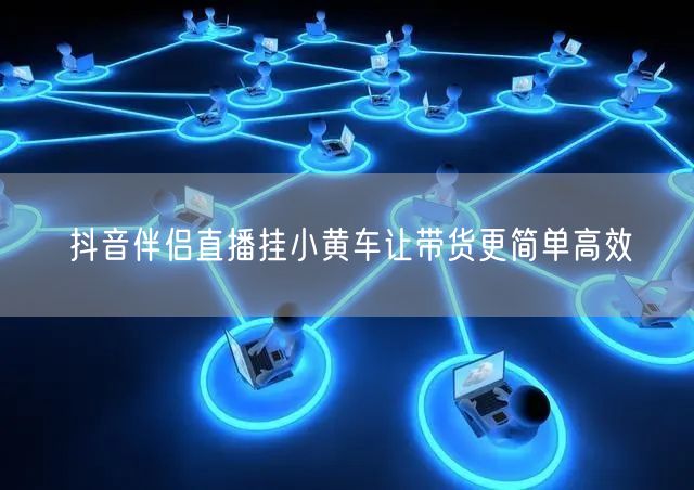抖音伴侣直播挂小黄车让带货更简单高效