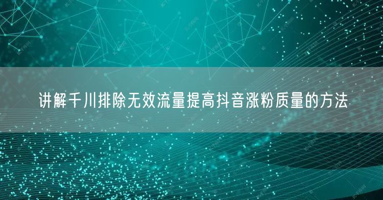 讲解千川排除无效流量提高抖音涨粉质量的方法