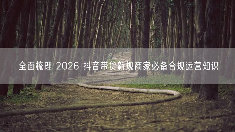 全面梳理 2026 抖音带货新规商家必备合规运营知识