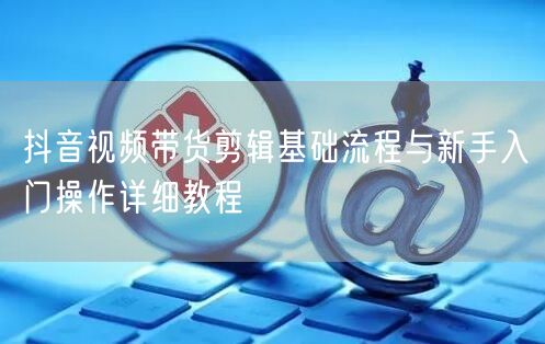 抖音视频带货剪辑基础流程与新手入门操作详细教程