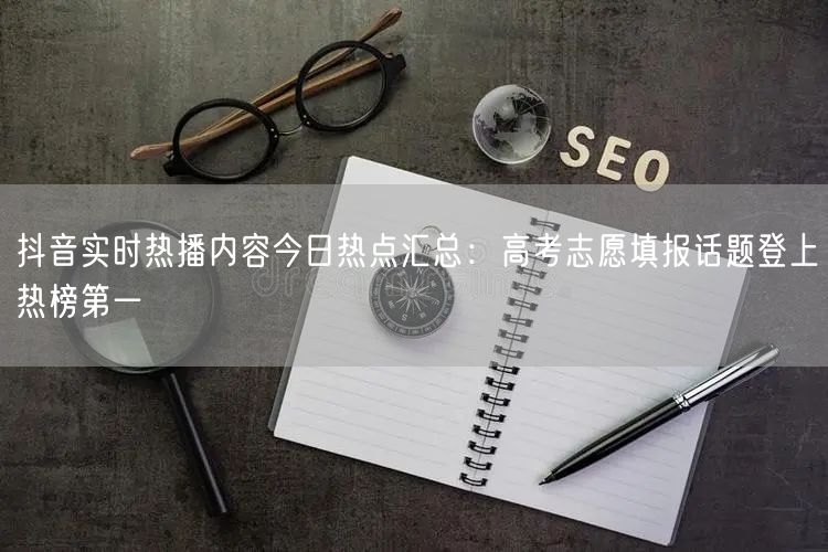 抖音实时热播内容今日热点汇总：高考志愿填报话题登上热榜第一