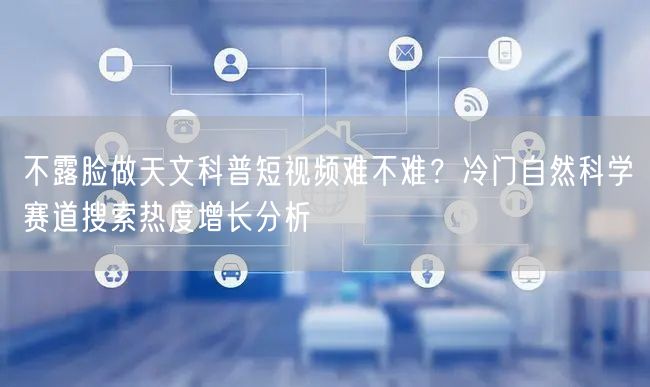 不露脸做天文科普短视频难不难？冷门自然科学赛道搜索热度增长分析