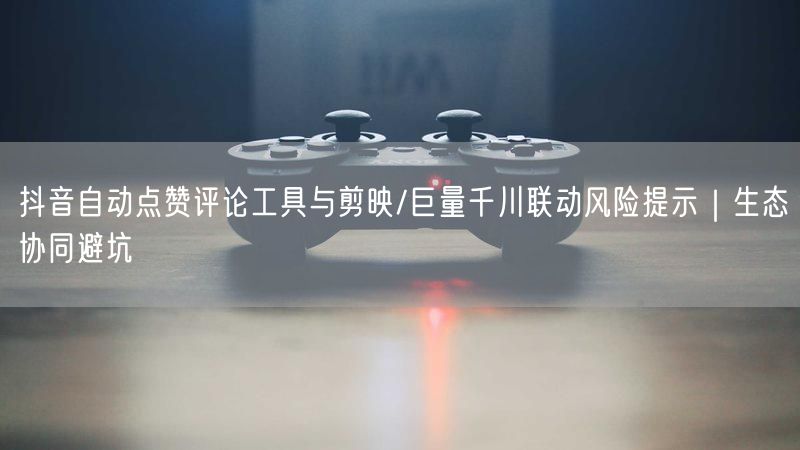 抖音自动点赞评论工具与剪映/巨量千川联动风险提示｜生态协同避坑