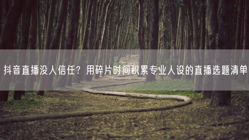 抖音直播没人信任？用碎片时间积累专业人设的直播选题清单