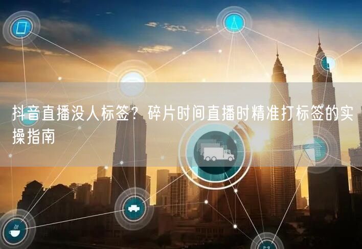 抖音直播没人标签？碎片时间直播时精准打标签的实操指南
