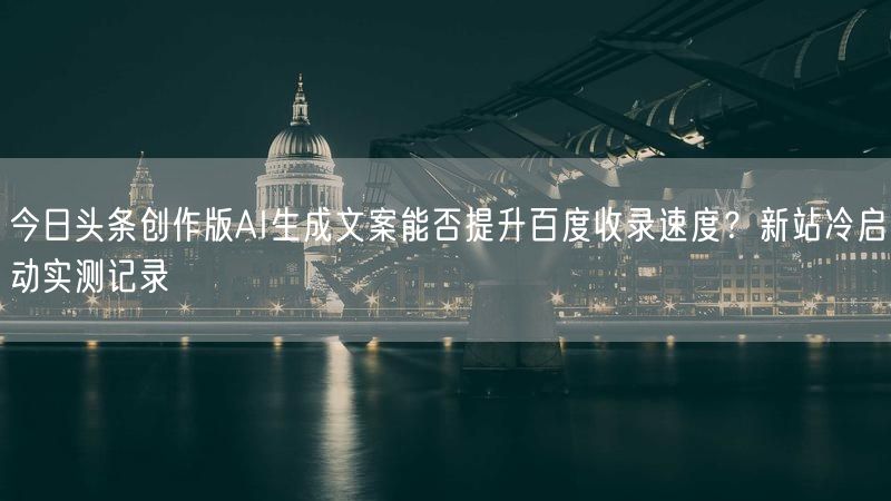 今日头条创作版AI生成文案能否提升百度收录速度？新站冷启动实测记录