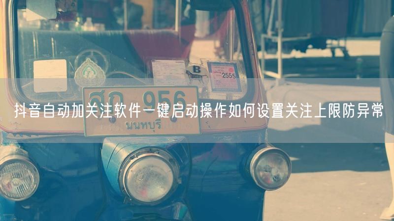 抖音自动加关注软件一键启动操作如何设置关注上限防异常