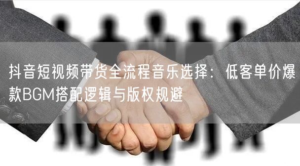抖音短视频带货全流程音乐选择：低客单价爆款BGM搭配逻辑与版权规避