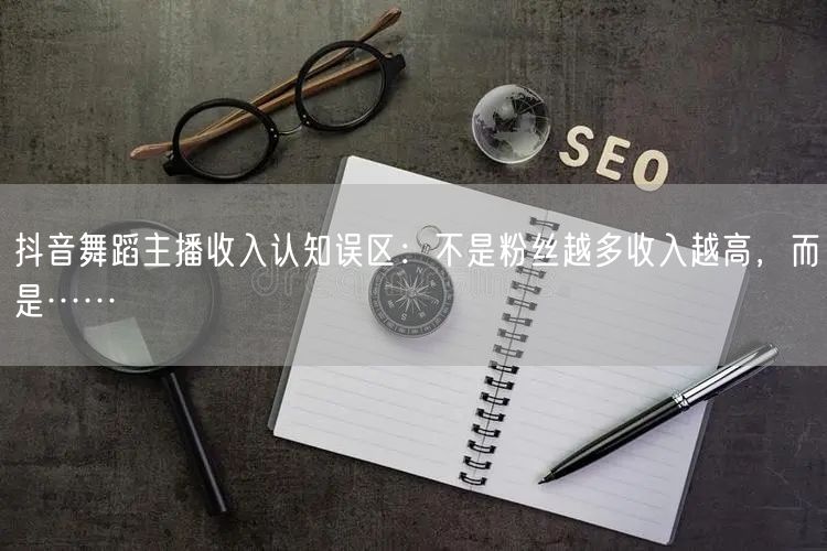 抖音舞蹈主播收入认知误区：不是粉丝越多收入越高，而是……