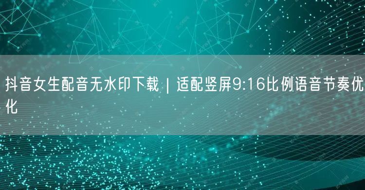 抖音女生配音无水印下载｜适配竖屏9:16比例语音节奏优化