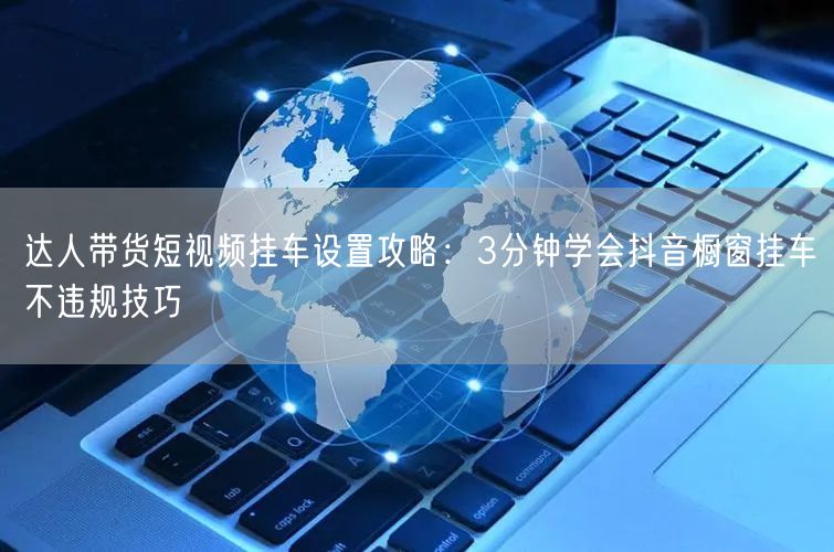 达人带货短视频挂车设置攻略：3分钟学会抖音橱窗挂车不违规技巧