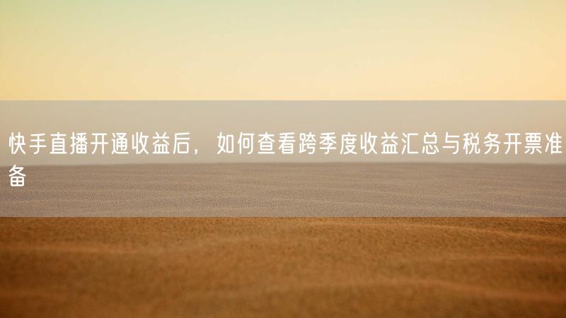 快手直播开通收益后，如何查看跨季度收益汇总与税务开票准备