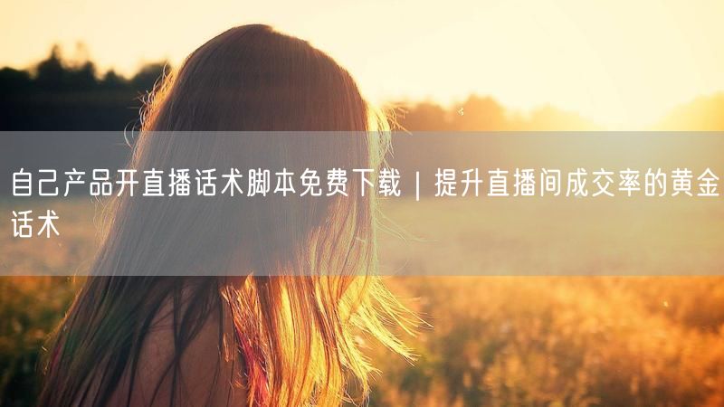 自己产品开直播话术脚本免费下载｜提升直播间成交率的黄金话术