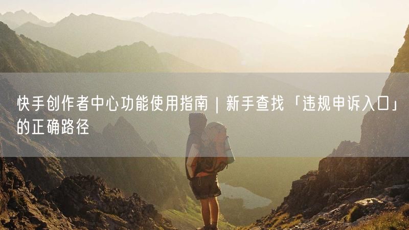 快手创作者中心功能使用指南｜新手查找「违规申诉入口」的正确路径