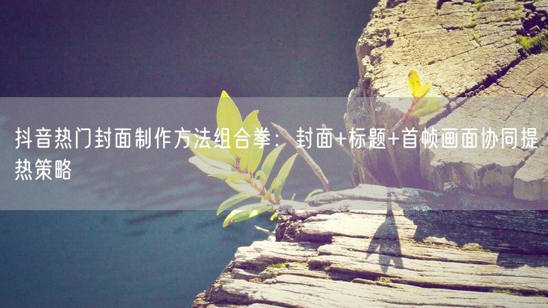 抖音热门封面制作方法组合拳：封面+标题+首帧画面协同提热策略