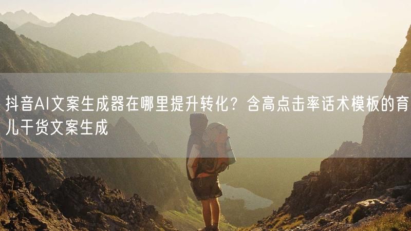 抖音AI文案生成器在哪里提升转化？含高点击率话术模板的育儿干货文案生成