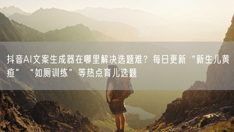 抖音AI文案生成器在哪里解决选题难？每日更新“新生儿黄疸”“如厕训练”等热点育儿选题