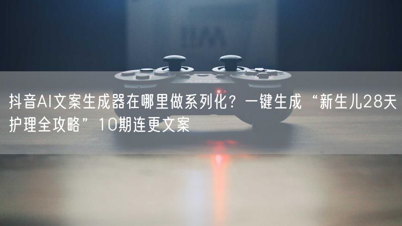 抖音AI文案生成器在哪里做系列化？一键生成“新生儿28天护理全攻略”10期连更文案