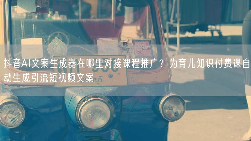 抖音AI文案生成器在哪里对接课程推广？为育儿知识付费课自动生成引流短视频文案