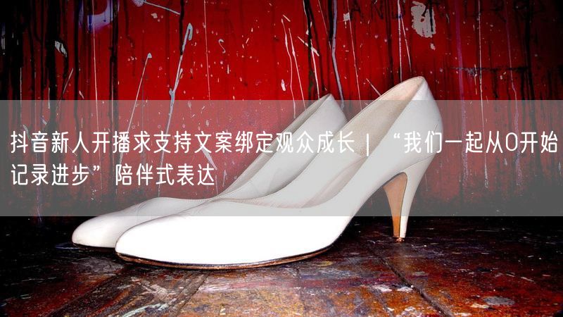 抖音新人开播求支持文案绑定观众成长｜“我们一起从0开始记录进步”陪伴式表达