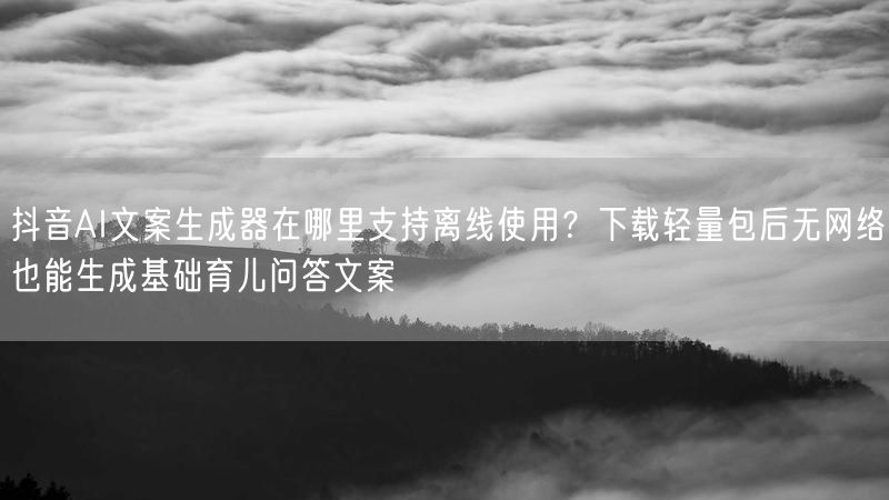 抖音AI文案生成器在哪里支持离线使用？下载轻量包后无网络也能生成基础育儿问答文案