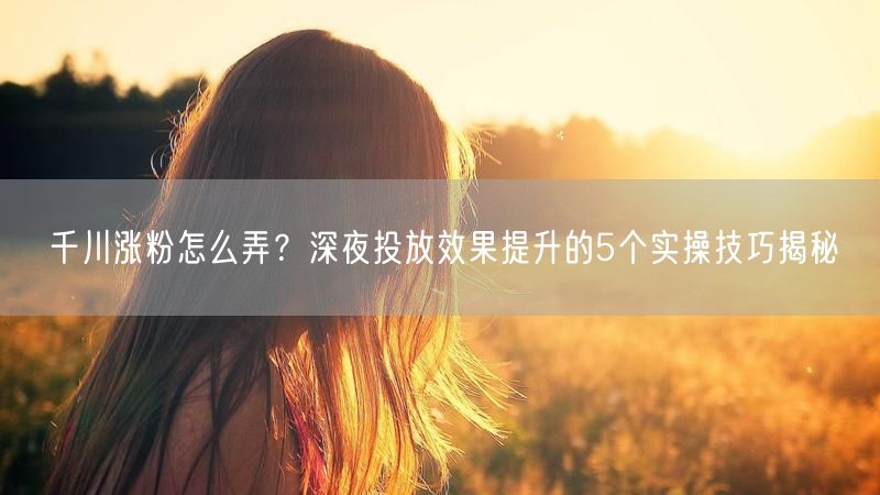千川涨粉怎么弄？深夜投放效果提升的5个实操技巧揭秘