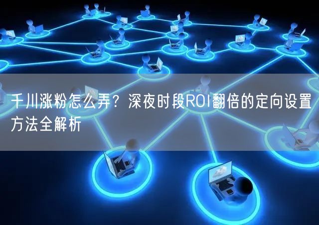 千川涨粉怎么弄？深夜时段ROI翻倍的定向设置方法全解析