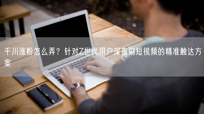 千川涨粉怎么弄？针对Z世代用户深夜刷短视频的精准触达方案