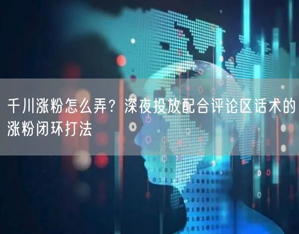 千川涨粉怎么弄？深夜投放配合评论区话术的涨粉闭环打法