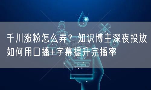 千川涨粉怎么弄？知识博主深夜投放如何用口播+字幕提升完播率