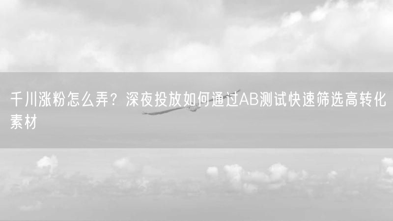 千川涨粉怎么弄？深夜投放如何通过AB测试快速筛选高转化素材
