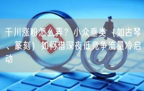千川涨粉怎么弄？小众垂类（如古琴、篆刻）如何借深夜低竞争流量冷启动