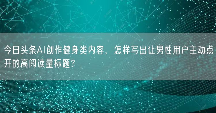 今日头条AI创作健身类内容，怎样写出让男性用户主动点开的高阅读量标题？