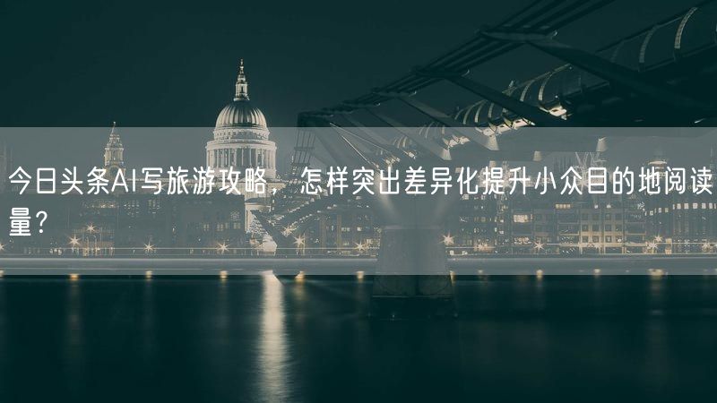 今日头条AI写旅游攻略，怎样突出差异化提升小众目的地阅读量？