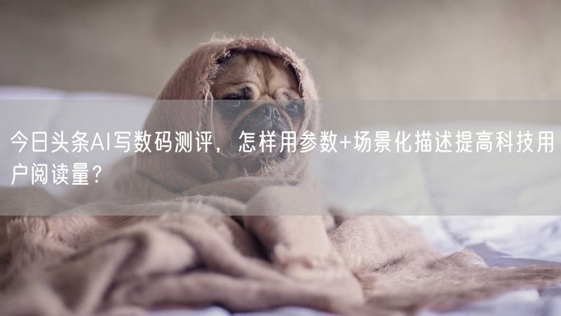 今日头条AI写数码测评，怎样用参数+场景化描述提高科技用户阅读量？