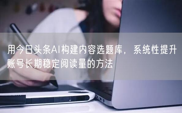 用今日头条AI构建内容选题库，系统性提升账号长期稳定阅读量的方法