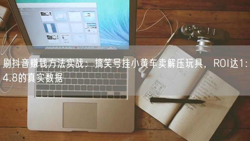 刷抖音赚钱方法实战：搞笑号挂小黄车卖解压玩具，ROI达1:4.8的真实数据