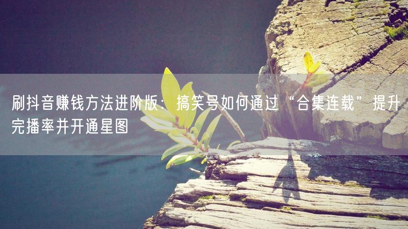 刷抖音赚钱方法进阶版：搞笑号如何通过“合集连载”提升完播率并开通星图