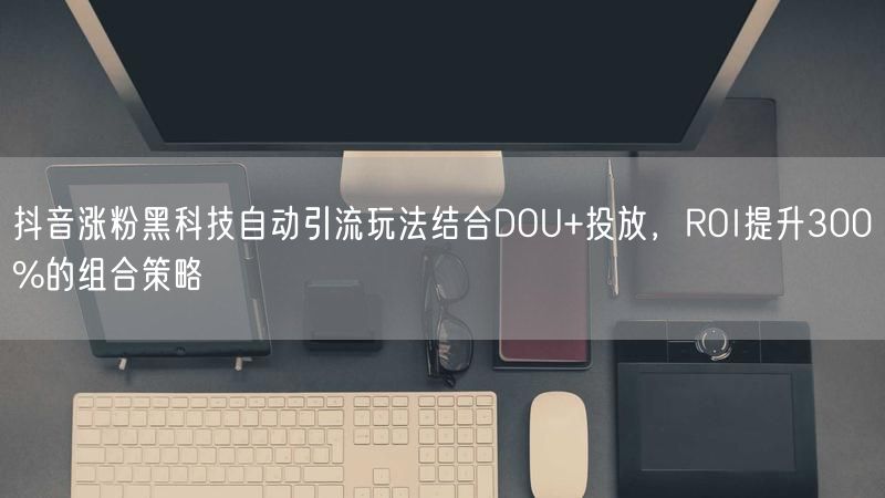 抖音涨粉黑科技自动引流玩法结合DOU+投放，ROI提升300%的组合策略