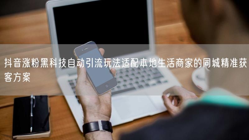 抖音涨粉黑科技自动引流玩法适配本地生活商家的同城精准获客方案