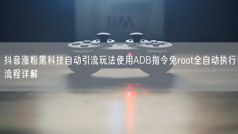 抖音涨粉黑科技自动引流玩法使用ADB指令免root全自动执行流程详解