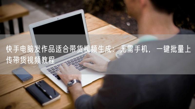 快手电脑发作品适合带货视频生成：无需手机，一键批量上传带货视频教程