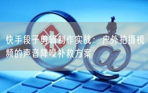 快手段子剪辑制作实战：户外拍摄视频的声音降噪补救方案