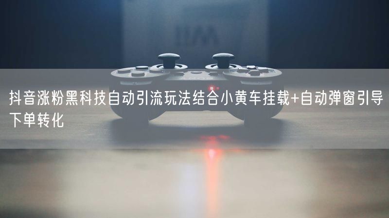 抖音涨粉黑科技自动引流玩法结合小黄车挂载+自动弹窗引导下单转化