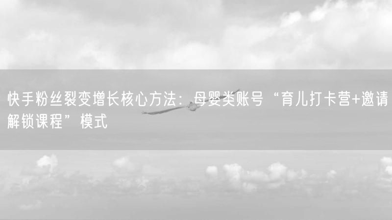 快手粉丝裂变增长核心方法：母婴类账号“育儿打卡营+邀请解锁课程”模式