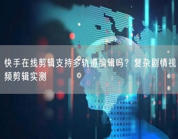 快手在线剪辑支持多轨道编辑吗？复杂剧情视频剪辑实测