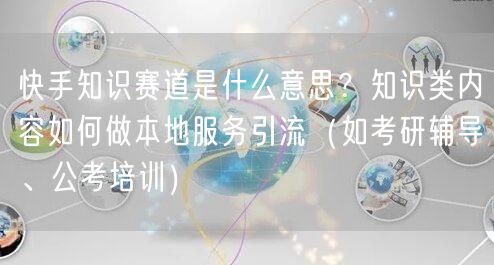 快手知识赛道是什么意思？知识类内容如何做本地服务引流（如考研辅导、公考培训）