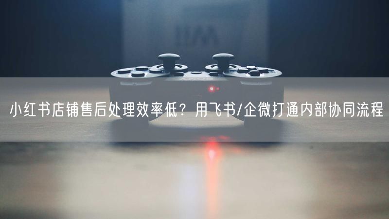 小红书店铺售后处理效率低？用飞书/企微打通内部协同流程