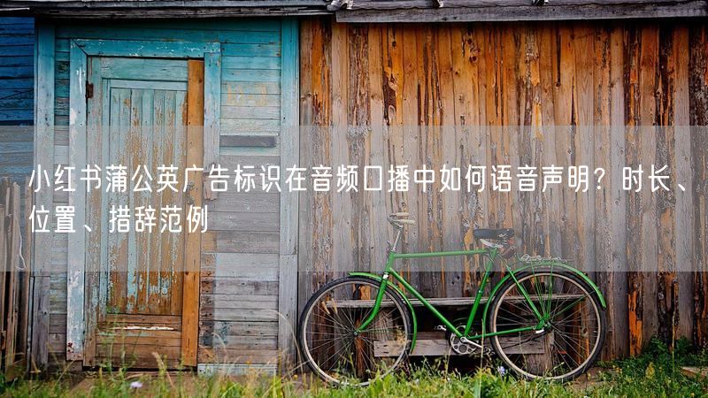 小红书蒲公英广告标识在音频口播中如何语音声明？时长、位置、措辞范例