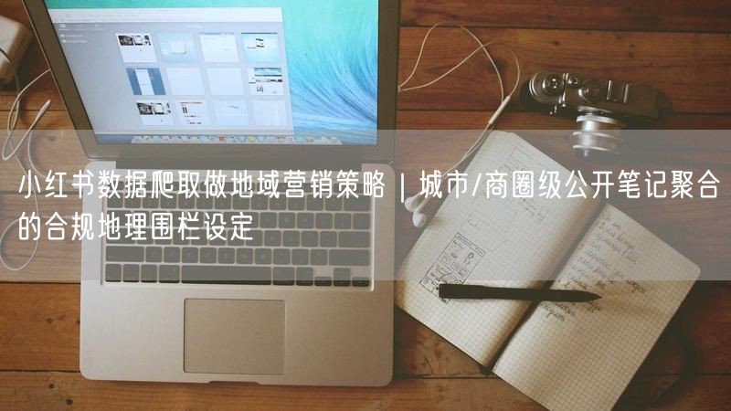 小红书数据爬取做地域营销策略｜城市/商圈级公开笔记聚合的合规地理围栏设定